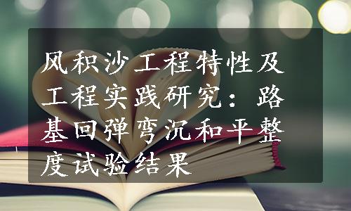 风积沙工程特性及工程实践研究：路基回弹弯沉和平整度试验结果