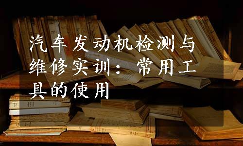 汽车发动机检测与维修实训：常用工具的使用