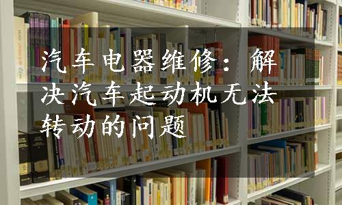 汽车电器维修：解决汽车起动机无法转动的问题