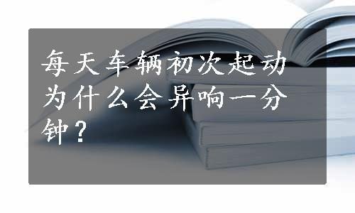 每天车辆初次起动为什么会异响一分钟？