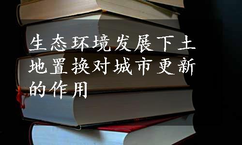 生态环境发展下土地置换对城市更新的作用