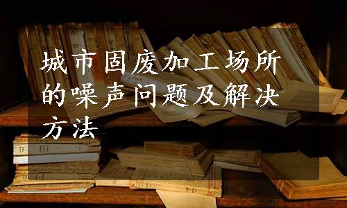 城市固废加工场所的噪声问题及解决方法