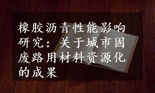 橡胶沥青性能影响研究：关于城市固废路用材料资源化的成果