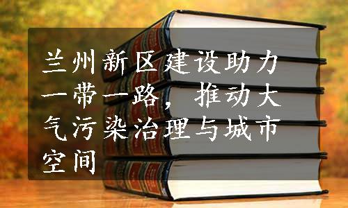 兰州新区建设助力一带一路，推动大气污染治理与城市空间