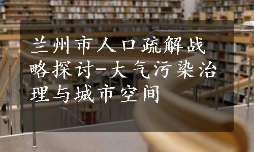 兰州市人口疏解战略探讨-大气污染治理与城市空间