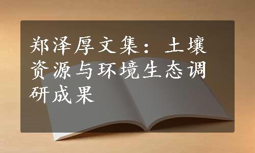 郑泽厚文集：土壤资源与环境生态调研成果