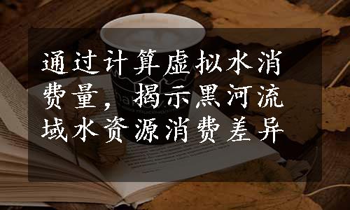 通过计算虚拟水消费量，揭示黑河流域水资源消费差异