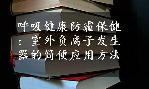 呼吸健康防霾保健：室外负离子发生器的简便应用方法