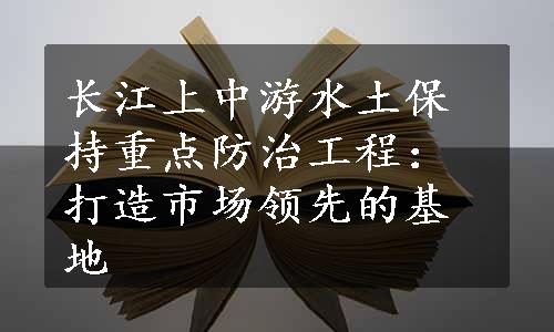 长江上中游水土保持重点防治工程：打造市场领先的基地