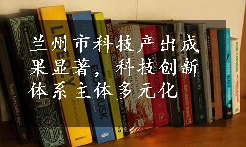 兰州市科技产出成果显著，科技创新体系主体多元化