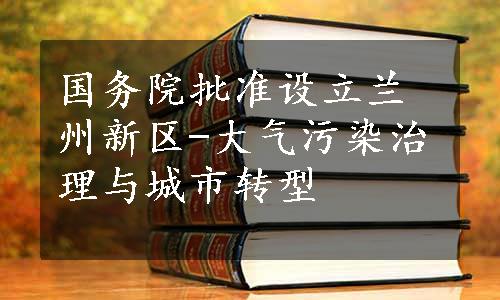 国务院批准设立兰州新区-大气污染治理与城市转型