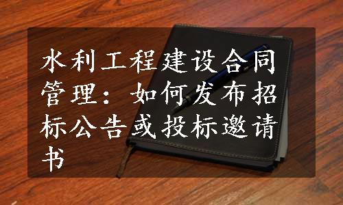 水利工程建设合同管理：如何发布招标公告或投标邀请书