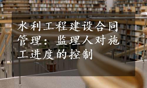 水利工程建设合同管理：监理人对施工进度的控制