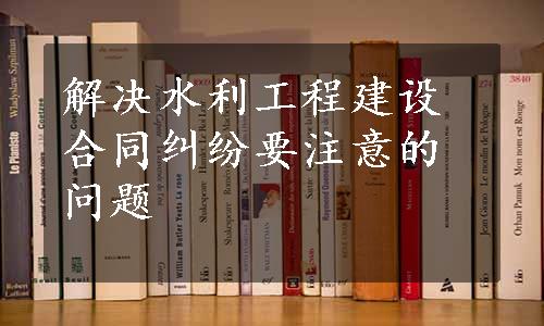 解决水利工程建设合同纠纷要注意的问题