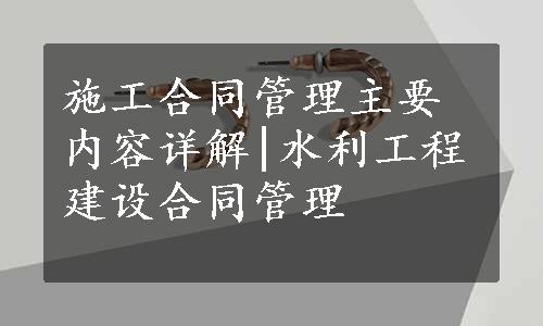 施工合同管理主要内容详解|水利工程建设合同管理