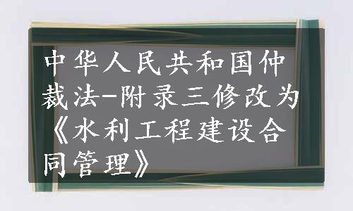 中华人民共和国仲裁法-附录三修改为《水利工程建设合同管理》