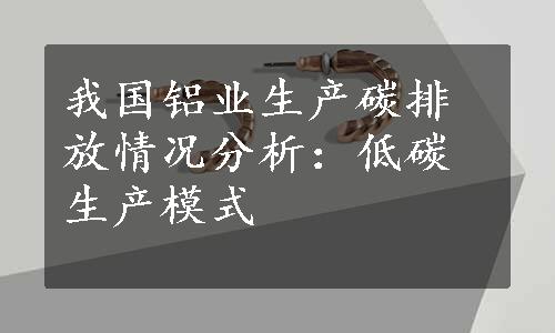 我国铝业生产碳排放情况分析：低碳生产模式