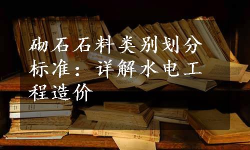 砌石石料类别划分标准：详解水电工程造价