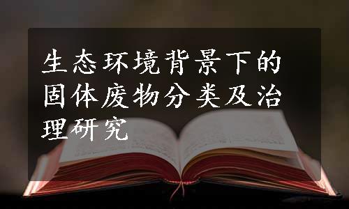 生态环境背景下的固体废物分类及治理研究