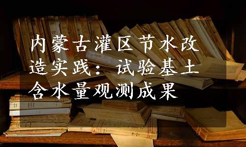 内蒙古灌区节水改造实践：试验基土含水量观测成果