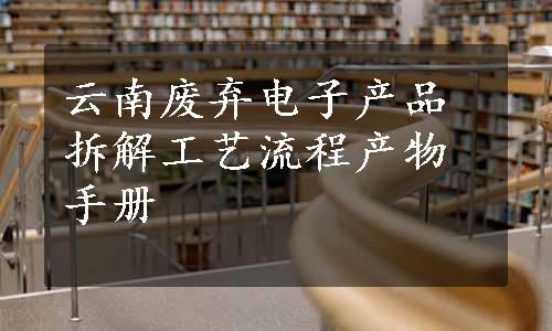 云南废弃电子产品拆解工艺流程产物手册