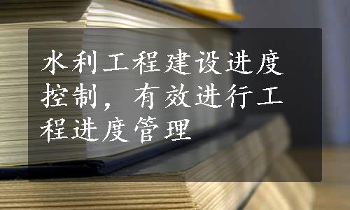 水利工程建设进度控制，有效进行工程进度管理