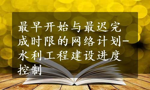 最早开始与最迟完成时限的网络计划-水利工程建设进度控制