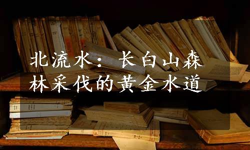 北流水：长白山森林采伐的黄金水道