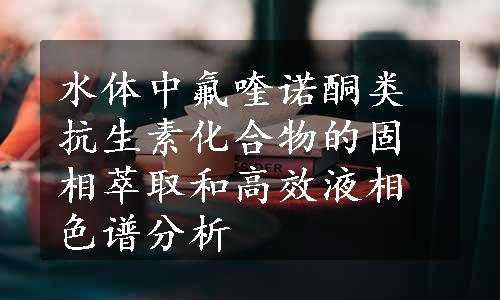 水体中氟喹诺酮类抗生素化合物的固相萃取和高效液相色谱分析