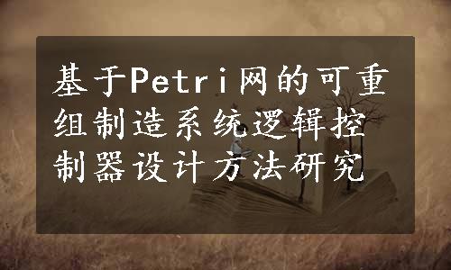 基于Petri网的可重组制造系统逻辑控制器设计方法研究