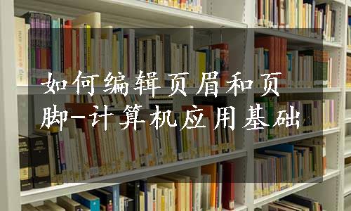 如何编辑页眉和页脚-计算机应用基础