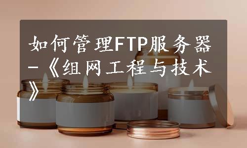 如何管理FTP服务器-《组网工程与技术》