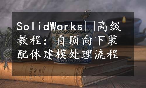 SolidWorks®高级教程：自顶向下装配体建模处理流程