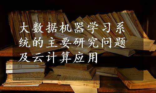 大数据机器学习系统的主要研究问题及云计算应用