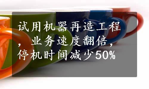 试用机器再造工程，业务速度翻倍，停机时间减少50%