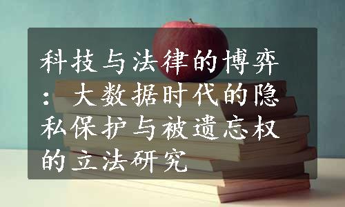 科技与法律的博弈：大数据时代的隐私保护与被遗忘权的立法研究