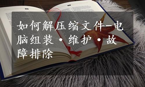 如何解压缩文件-电脑组装·维护·故障排除