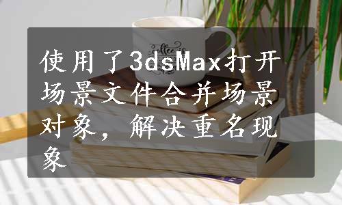 使用了3dsMax打开场景文件合并场景对象，解决重名现象