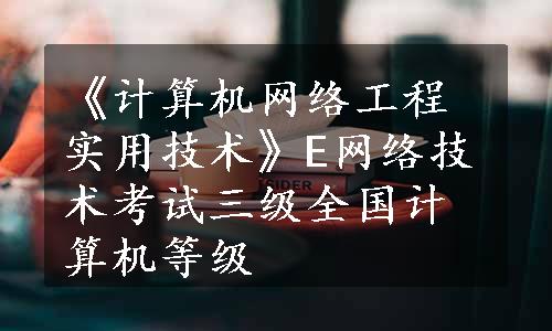 《计算机网络工程实用技术》E网络技术考试三级全国计算机等级