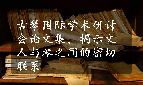 古琴国际学术研讨会论文集，揭示文人与琴之间的密切联系