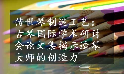 传世琴制造工艺：古琴国际学术研讨会论文集揭示造琴大师的创造力