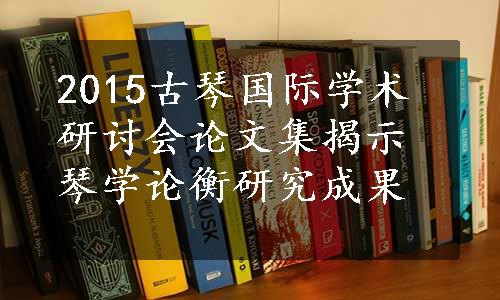 2015古琴国际学术研讨会论文集揭示琴学论衡研究成果