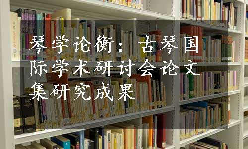 琴学论衡：古琴国际学术研讨会论文集研究成果