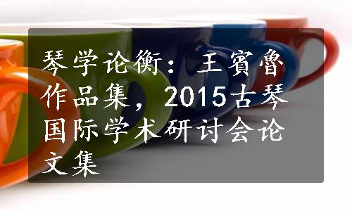 琴学论衡：王賓魯作品集，2015古琴国际学术研讨会论文集