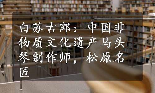 白苏古郎：中国非物质文化遗产马头琴制作师，松原名匠