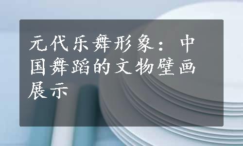 元代乐舞形象：中国舞蹈的文物壁画展示