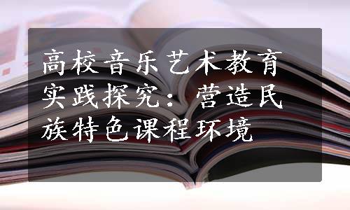 高校音乐艺术教育实践探究：营造民族特色课程环境