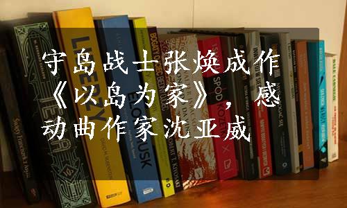 守岛战士张焕成作《以岛为家》，感动曲作家沈亚威