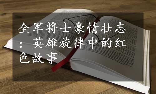 全军将士豪情壮志：英雄旋律中的红色故事