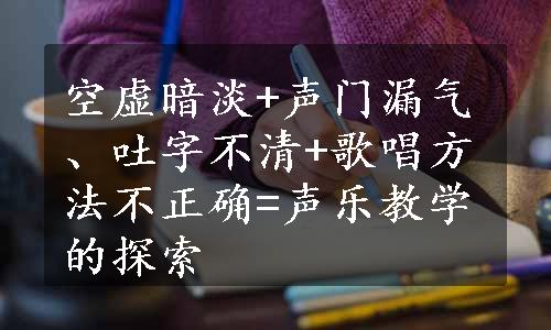 空虚暗淡+声门漏气、吐字不清+歌唱方法不正确=声乐教学的探索